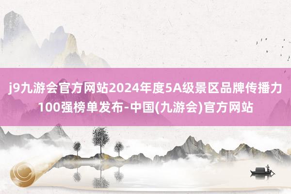 j9九游会官方网站2024年度5A级景区品牌传播力100强榜单发布-中国(九游会)官方网站