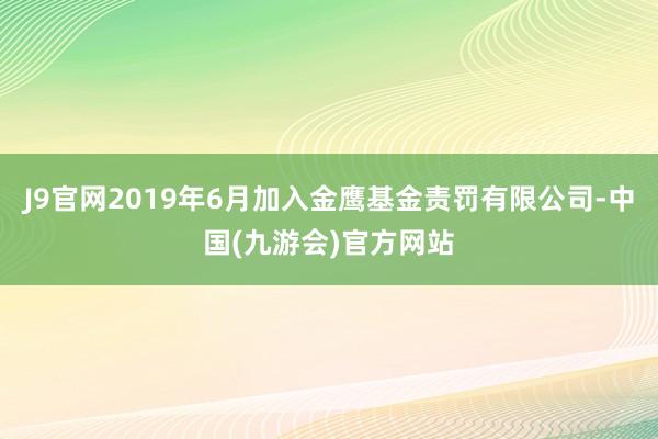 J9官网2019年6月加入金鹰基金责罚有限公司-中国(九游会)官方网站