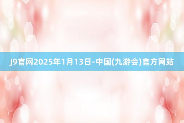 J9官网2025年1月13日-中国(九游会)官方网站