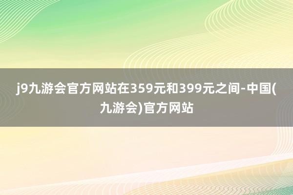 j9九游会官方网站在359元和399元之间-中国(九游会)官方网站