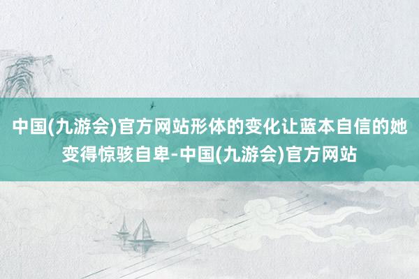 中国(九游会)官方网站形体的变化让蓝本自信的她变得惊骇自卑-中国(九游会)官方网站