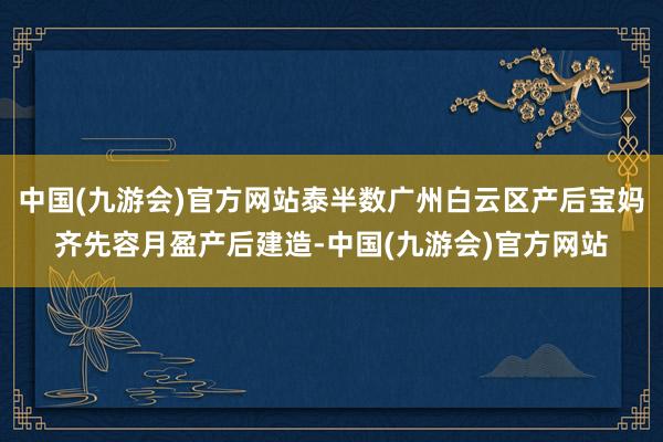 中国(九游会)官方网站泰半数广州白云区产后宝妈齐先容月盈产后建造-中国(九游会)官方网站