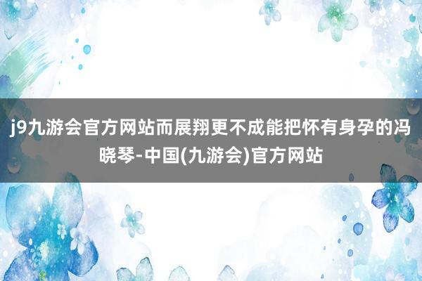 j9九游会官方网站而展翔更不成能把怀有身孕的冯晓琴-中国(九游会)官方网站