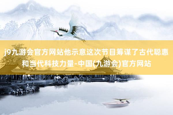 j9九游会官方网站他示意这次节目筹谋了古代聪惠和当代科技力量-中国(九游会)官方网站