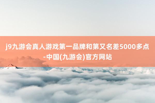 j9九游会真人游戏第一品牌和第又名差5000多点-中国(九游会)官方网站