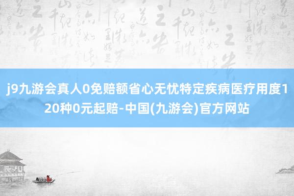 j9九游会真人0免赔额省心无忧特定疾病医疗用度120种0元起赔-中国(九游会)官方网站