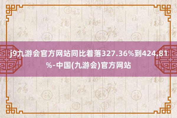 j9九游会官方网站同比着落327.36%到424.81%-中国(九游会)官方网站