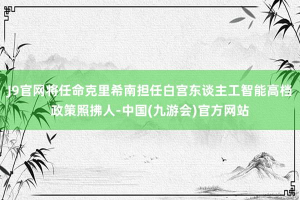 J9官网将任命克里希南担任白宫东谈主工智能高档政策照拂人-中国(九游会)官方网站