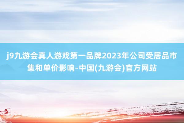 j9九游会真人游戏第一品牌2023年公司受居品市集和单价影响-中国(九游会)官方网站