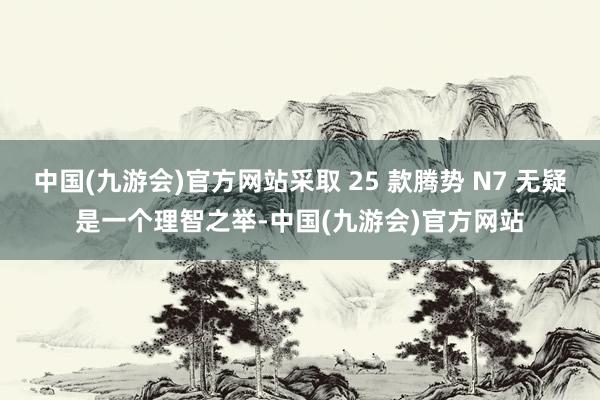 中国(九游会)官方网站采取 25 款腾势 N7 无疑是一个理智之举-中国(九游会)官方网站