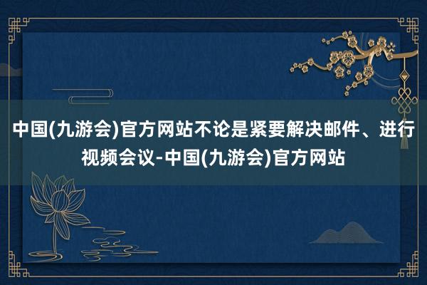 中国(九游会)官方网站不论是紧要解决邮件、进行视频会议-中国(九游会)官方网站