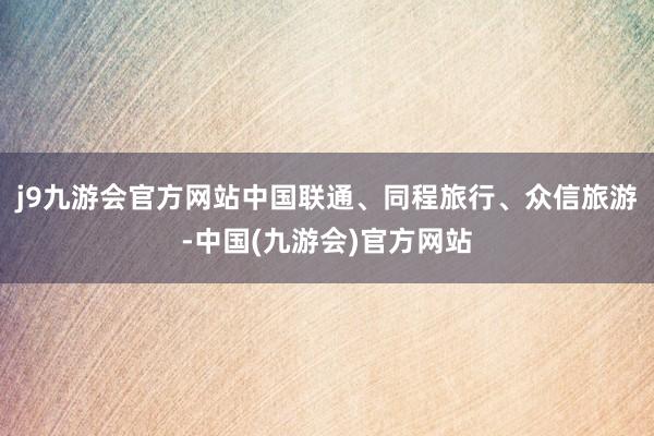 j9九游会官方网站中国联通、同程旅行、众信旅游-中国(九游会)官方网站