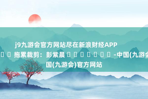 j9九游会官方网站尽在新浪财经APP            						拖累裁剪：彭紫晨 							-中国(九游会)官方网站