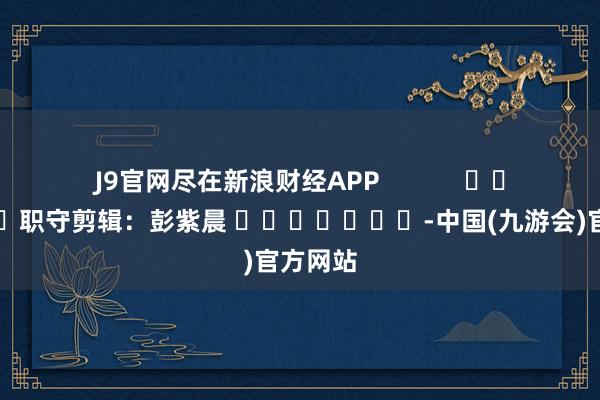 J9官网尽在新浪财经APP            						职守剪辑：彭紫晨 							-中国(九游会)官方网站