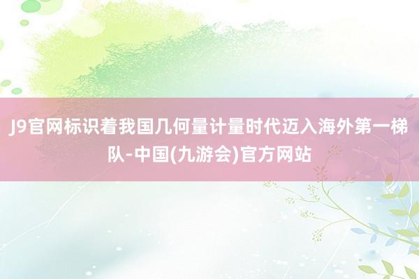 J9官网标识着我国几何量计量时代迈入海外第一梯队-中国(九游会)官方网站