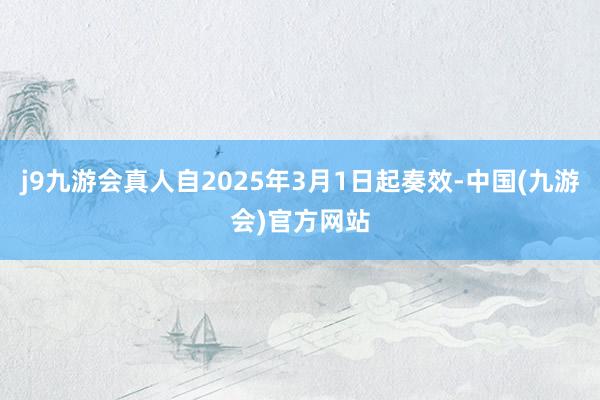 j9九游会真人自2025年3月1日起奏效-中国(九游会)官方网站