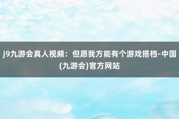 j9九游会真人视频：但愿我方能有个游戏搭档-中国(九游会)官方网站