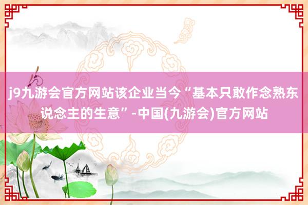 j9九游会官方网站该企业当今“基本只敢作念熟东说念主的生意”-中国(九游会)官方网站