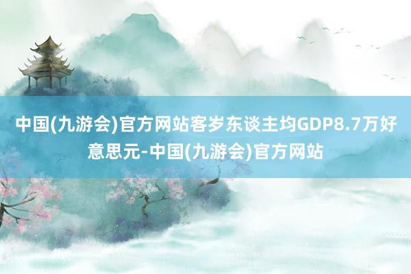 中国(九游会)官方网站客岁东谈主均GDP8.7万好意思元-中国(九游会)官方网站