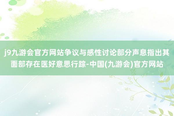 j9九游会官方网站争议与感性讨论部分声息指出其面部存在医好意思行踪-中国(九游会)官方网站