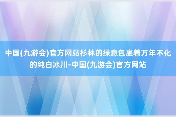 中国(九游会)官方网站杉林的绿意包裹着万年不化的纯白冰川-中国(九游会)官方网站