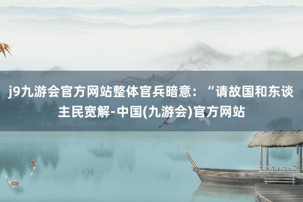 j9九游会官方网站整体官兵暗意：“请故国和东谈主民宽解-中国(九游会)官方网站