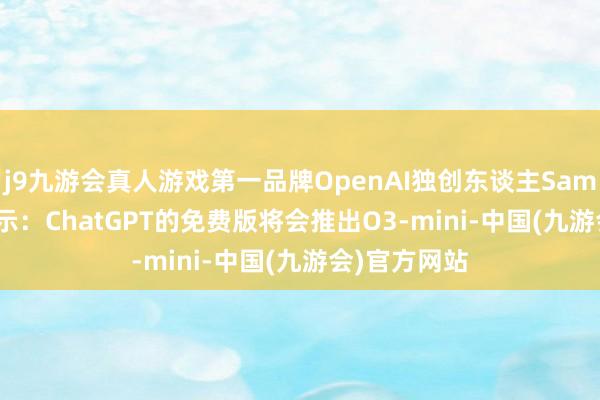 j9九游会真人游戏第一品牌OpenAI独创东谈主Sam Altman暗示：ChatGPT的免费版将会推出O3-mini-中国(九游会)官方网站