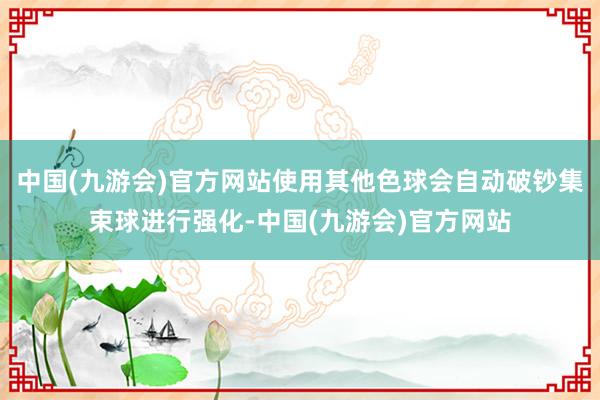 中国(九游会)官方网站使用其他色球会自动破钞集束球进行强化-中国(九游会)官方网站