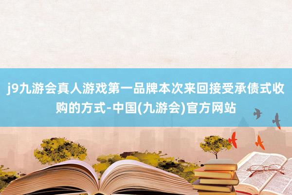 j9九游会真人游戏第一品牌本次来回接受承债式收购的方式-中国(九游会)官方网站