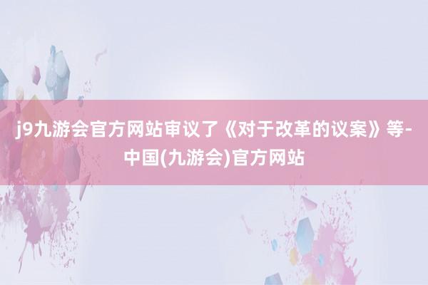 j9九游会官方网站审议了《对于改革的议案》等-中国(九游会)官方网站