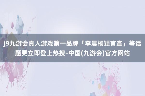 j9九游会真人游戏第一品牌「李晨杨颖官宣」等话题更立即登上热搜-中国(九游会)官方网站